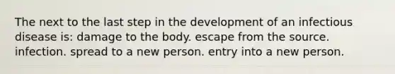 The next to the last step in the development of an infectious disease is: damage to the body. escape from the source. infection. spread to a new person. entry into a new person.