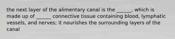 the next layer of the alimentary canal is the ______, which is made up of ______ connective tissue containing blood, lymphatic vessels, and nerves; it nourishes the surrounding layers of the canal