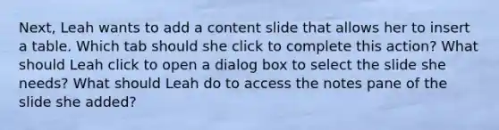 Next, Leah wants to add a content slide that allows her to insert a table. Which tab should she click to complete this action? What should Leah click to open a dialog box to select the slide she needs? What should Leah do to access the notes pane of the slide she added?