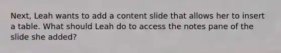 Next, Leah wants to add a content slide that allows her to insert a table. What should Leah do to access the notes pane of the slide she added?