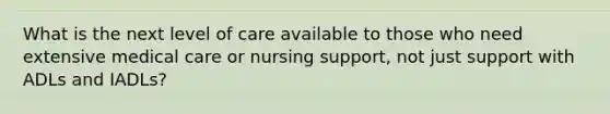 What is the next level of care available to those who need extensive medical care or nursing support, not just support with ADLs and IADLs?