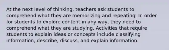 At the next level of thinking, teachers ask students to comprehend what they are memorizing and repeating. In order for students to explore content in any way, they need to comprehend what they are studying. Activities that require students to explain ideas or concepts include classifying information, describe, discuss, and explain information.