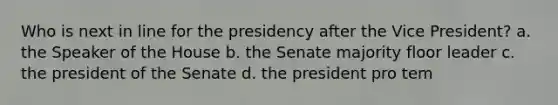 Who is next in line for the presidency after the Vice President? a. the Speaker of the House b. the Senate majority floor leader c. the president of the Senate d. the president pro tem