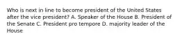 Who is next in line to become president of the United States after the vice president? A. Speaker of the House B. President of the Senate C. President pro tempore D. majority leader of the House