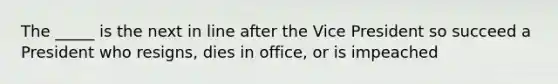 The _____ is the next in line after the Vice President so succeed a President who resigns, dies in office, or is impeached