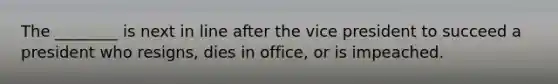 The ________ is next in line after the vice president to succeed a president who resigns, dies in office, or is impeached.