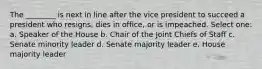 The ________ is next in line after the vice president to succeed a president who resigns, dies in office, or is impeached. Select one: a. Speaker of the House b. Chair of the Joint Chiefs of Staff c. Senate minority leader d. Senate majority leader e. House majority leader