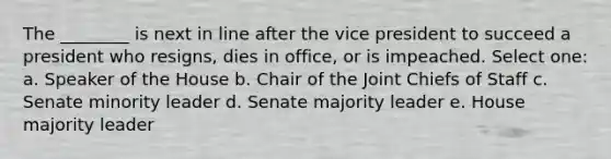 The ________ is next in line after the vice president to succeed a president who resigns, dies in office, or is impeached. Select one: a. Speaker of the House b. Chair of the Joint Chiefs of Staff c. Senate minority leader d. Senate majority leader e. House majority leader