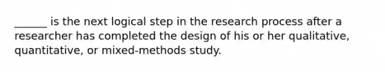 ______ is the next logical step in the research process after a researcher has completed the design of his or her qualitative, quantitative, or mixed-methods study.