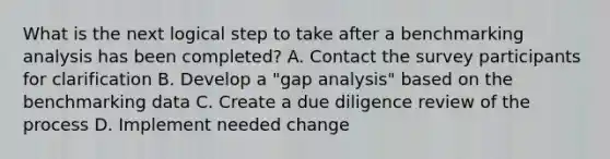 What is the next logical step to take after a benchmarking analysis has been completed? A. Contact the survey participants for clarification B. Develop a "gap analysis" based on the benchmarking data C. Create a due diligence review of the process D. Implement needed change