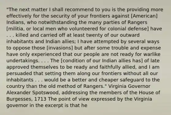 "The next matter I shall recommend to you is the providing more effectively for the security of your frontiers against [American] Indians, who notwithstanding the many parties of Rangers [militia, or local men who volunteered for colonial defense] have . . . killed and carried off at least twenty of our outward inhabitants and Indian allies; I have attempted by several ways to oppose those [invasions] but after some trouble and expense have only experienced that our people are not ready for warlike undertakings. . . . The [condition of our Indian allies has] of late approved themselves to be ready and faithfully allied, and I am persuaded that setting them along our frontiers without all our inhabitants . . . would be a better and cheaper safeguard to the country than the old method of Rangers." Virginia Governor Alexander Spotswood, addressing the members of the House of Burgesses, 1713 The point of view expressed by the Virginia governor in the excerpt is that he