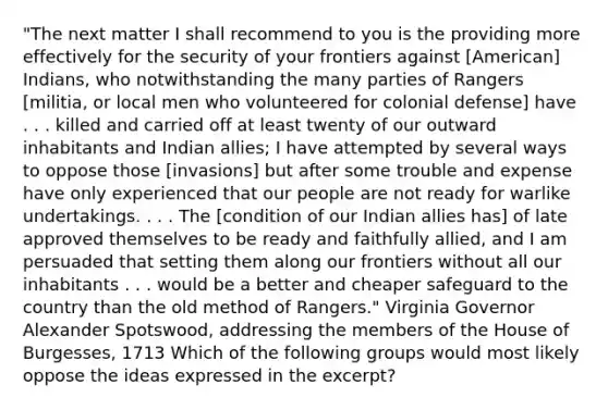 "The next matter I shall recommend to you is the providing more effectively for the security of your frontiers against [American] Indians, who notwithstanding the many parties of Rangers [militia, or local men who volunteered for colonial defense] have . . . killed and carried off at least twenty of our outward inhabitants and Indian allies; I have attempted by several ways to oppose those [invasions] but after some trouble and expense have only experienced that our people are not ready for warlike undertakings. . . . The [condition of our Indian allies has] of late approved themselves to be ready and faithfully allied, and I am persuaded that setting them along our frontiers without all our inhabitants . . . would be a better and cheaper safeguard to the country than the old method of Rangers." Virginia Governor Alexander Spotswood, addressing the members of the House of Burgesses, 1713 Which of the following groups would most likely oppose the ideas expressed in the excerpt?