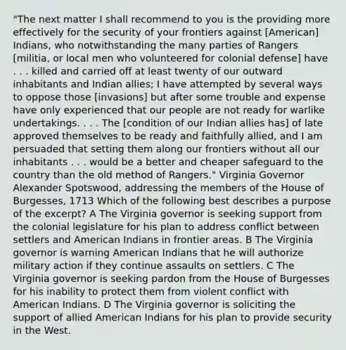 "The next matter I shall recommend to you is the providing more effectively for the security of your frontiers against [American] Indians, who notwithstanding the many parties of Rangers [militia, or local men who volunteered for colonial defense] have . . . killed and carried off at least twenty of our outward inhabitants and Indian allies; I have attempted by several ways to oppose those [invasions] but after some trouble and expense have only experienced that our people are not ready for warlike undertakings. . . . The [condition of our Indian allies has] of late approved themselves to be ready and faithfully allied, and I am persuaded that setting them along our frontiers without all our inhabitants . . . would be a better and cheaper safeguard to the country than the old method of Rangers." Virginia Governor Alexander Spotswood, addressing the members of the House of Burgesses, 1713 Which of the following best describes a purpose of the excerpt? A The Virginia governor is seeking support from the colonial legislature for his plan to address conflict between settlers and American Indians in frontier areas. B The Virginia governor is warning American Indians that he will authorize military action if they continue assaults on settlers. C The Virginia governor is seeking pardon from the House of Burgesses for his inability to protect them from violent conflict with American Indians. D The Virginia governor is soliciting the support of allied American Indians for his plan to provide security in the West.