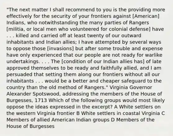 "The next matter I shall recommend to you is the providing more effectively for the security of your frontiers against [American] Indians, who notwithstanding the many parties of Rangers [militia, or local men who volunteered for colonial defense] have . . . killed and carried off at least twenty of our outward inhabitants and Indian allies; I have attempted by several ways to oppose those [invasions] but after some trouble and expense have only experienced that our people are not ready for warlike undertakings. . . . The [condition of our Indian allies has] of late approved themselves to be ready and faithfully allied, and I am persuaded that setting them along our frontiers without all our inhabitants . . . would be a better and cheaper safeguard to the country than the old method of Rangers." Virginia Governor Alexander Spotswood, addressing the members of the House of Burgesses, 1713 Which of the following groups would most likely oppose the ideas expressed in the excerpt? A White settlers on the western Virginia frontier B White settlers in coastal Virginia C Members of allied American Indian groups D Members of the House of Burgesses