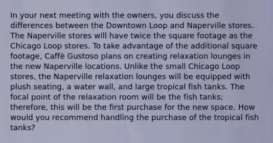 In your next meeting with the owners, you discuss the differences between the Downtown Loop and Naperville stores. The Naperville stores will have twice the square footage as the Chicago Loop stores. To take advantage of the additional square footage, Caffè Gustoso plans on creating relaxation lounges in the new Naperville locations. Unlike the small Chicago Loop stores, the Naperville relaxation lounges will be equipped with plush seating, a water wall, and large tropical fish tanks. The focal point of the relaxation room will be the fish tanks; therefore, this will be the first purchase for the new space. How would you recommend handling the purchase of the tropical fish tanks?