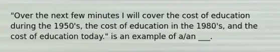 "Over the next few minutes I will cover the cost of education during the 1950's, the cost of education in the 1980's, and the cost of education today." is an example of a/an ___.