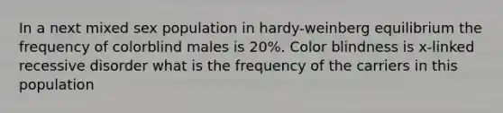 In a next mixed sex population in hardy-weinberg equilibrium the frequency of colorblind males is 20%. Color blindness is x-linked recessive disorder what is the frequency of the carriers in this population