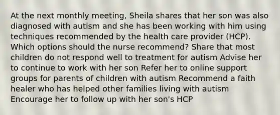 At the next monthly meeting, Sheila shares that her son was also diagnosed with autism and she has been working with him using techniques recommended by the health care provider (HCP). Which options should the nurse recommend? Share that most children do not respond well to treatment for autism Advise her to continue to work with her son​ Refer her to online support groups for parents of children with autism Recommend a faith healer who has helped other families living with autism Encourage her to follow up with her son's HCP​