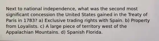 Next to national independence, what was the second most significant concession the United States gained in the Treaty of Paris in 1783? a) Exclusive trading rights with Spain. b) Property from Loyalists. c) A large piece of territory west of the Appalachian Mountains. d) Spanish Florida.