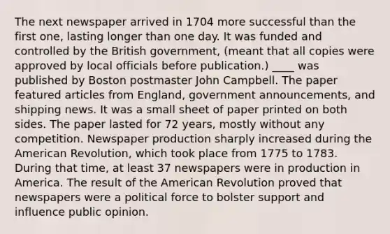 The next newspaper arrived in 1704 more successful than the first one, lasting longer than one day. It was funded and controlled by the British government, (meant that all copies were approved by local officials before publication.) ____ was published by Boston postmaster John Campbell. The paper featured articles from England, government announcements, and shipping news. It was a small sheet of paper printed on both sides. The paper lasted for 72 years, mostly without any competition. Newspaper production sharply increased during the American Revolution, which took place from 1775 to 1783. During that time, at least 37 newspapers were in production in America. The result of the American Revolution proved that newspapers were a political force to bolster support and influence public opinion.