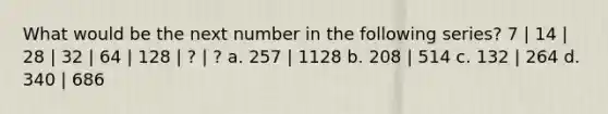 What would be the next number in the following series? 7 | 14 | 28 | 32 | 64 | 128 | ? | ? a. 257 | 1128 b. 208 | 514 c. 132 | 264 d. 340 | 686