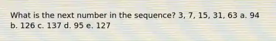 What is the next number in the sequence? 3, 7, 15, 31, 63 a. 94 b. 126 c. 137 d. 95 e. 127