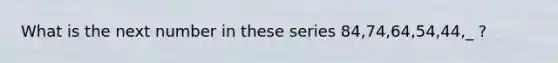 What is the next number in these series 84,74,64,54,44,_ ?