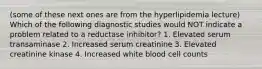 (some of these next ones are from the hyperlipidemia lecture) Which of the following diagnostic studies would NOT indicate a problem related to a reductase inhibitor? 1. Elevated serum transaminase 2. Increased serum creatinine 3. Elevated creatinine kinase 4. Increased white blood cell counts