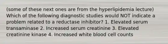 (some of these next ones are from the hyperlipidemia lecture) Which of the following diagnostic studies would NOT indicate a problem related to a reductase inhibitor? 1. Elevated serum transaminase 2. Increased serum creatinine 3. Elevated creatinine kinase 4. Increased white blood cell counts