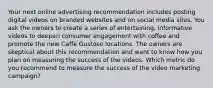 Your next online advertising recommendation includes posting digital videos on branded websites and on social media sites. You ask the owners to create a series of entertaining, informative videos to deepen consumer engagement with coffee and promote the new Caffè Gustoso locations. The owners are skeptical about this recommendation and want to know how you plan on measuring the success of the videos. Which metric do you recommend to measure the success of the video marketing campaign?