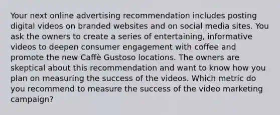 Your next online advertising recommendation includes posting digital videos on branded websites and on social media sites. You ask the owners to create a series of entertaining, informative videos to deepen consumer engagement with coffee and promote the new Caffè Gustoso locations. The owners are skeptical about this recommendation and want to know how you plan on measuring the success of the videos. Which metric do you recommend to measure the success of the video marketing campaign?