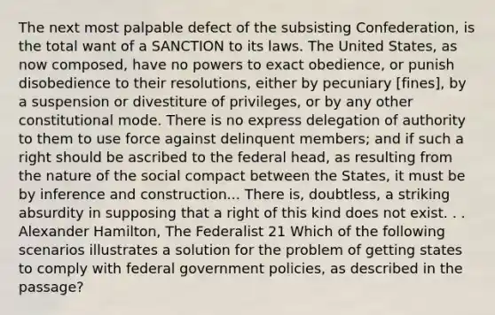 The next most palpable defect of the subsisting Confederation, is the total want of a SANCTION to its laws. The United States, as now composed, have no powers to exact obedience, or punish disobedience to their resolutions, either by pecuniary [fines], by a suspension or divestiture of privileges, or by any other constitutional mode. There is no express delegation of authority to them to use force against delinquent members; and if such a right should be ascribed to the federal head, as resulting from the nature of the social compact between the States, it must be by inference and construction... There is, doubtless, a striking absurdity in supposing that a right of this kind does not exist. . . Alexander Hamilton, The Federalist 21 Which of the following scenarios illustrates a solution for the problem of getting states to comply with federal government policies, as described in the passage?