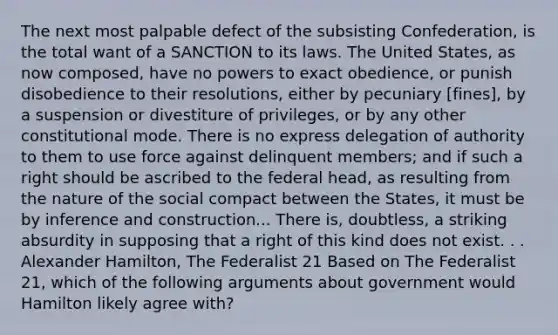 The next most palpable defect of the subsisting Confederation, is the total want of a SANCTION to its laws. The United States, as now composed, have no powers to exact obedience, or punish disobedience to their resolutions, either by pecuniary [fines], by a suspension or divestiture of privileges, or by any other constitutional mode. There is no express delegation of authority to them to use force against delinquent members; and if such a right should be ascribed to the federal head, as resulting from the nature of the social compact between the States, it must be by inference and construction... There is, doubtless, a striking absurdity in supposing that a right of this kind does not exist. . . Alexander Hamilton, The Federalist 21 Based on The Federalist 21, which of the following arguments about government would Hamilton likely agree with?