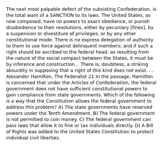 The next most palpable defect of the subsisting Confederation, is the total want of a SANCTION to its laws. The United States, as now composed, have no powers to exact obedience, or punish disobedience to their resolutions, either by pecuniary [fines], by a suspension or divestiture of privileges, or by any other constitutional mode. There is no express delegation of authority to them to use force against delinquent members; and if such a right should be ascribed to the federal head, as resulting from the nature of the social compact between the States, it must be by inference and construction... There is, doubtless, a striking absurdity in supposing that a right of this kind does not exist. . . Alexander Hamilton, The Federalist 21 In the passage, Hamilton is concerned that under the Articles of Confederation, the federal government does not have sufficient constitutional powers to gain compliance from state governments. Which of the following is a way that the Constitution allows the federal government to address this problem? A) The state governments have reserved powers under the Tenth Amendment. B) The federal government is not permitted to coin money. C) The federal government can pass laws that allow it to fine or tax individuals directly. D) A Bill of Rights was added to the United States Constitution to protect individual civil liberties.