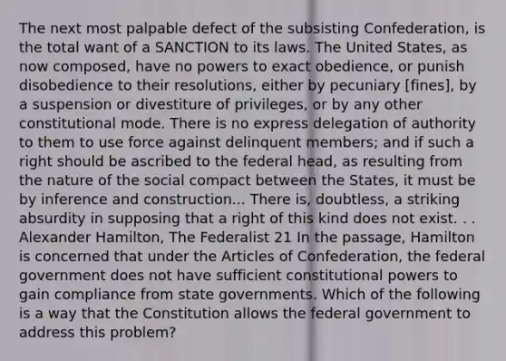 The next most palpable defect of the subsisting Confederation, is the total want of a SANCTION to its laws. The United States, as now composed, have no powers to exact obedience, or punish disobedience to their resolutions, either by pecuniary [fines], by a suspension or divestiture of privileges, or by any other constitutional mode. There is no express delegation of authority to them to use force against delinquent members; and if such a right should be ascribed to the federal head, as resulting from the nature of the social compact between the States, it must be by inference and construction... There is, doubtless, a striking absurdity in supposing that a right of this kind does not exist. . . Alexander Hamilton, The Federalist 21 In the passage, Hamilton is concerned that under <a href='https://www.questionai.com/knowledge/k5NDraRCFC-the-articles-of-confederation' class='anchor-knowledge'>the articles of confederation</a>, the federal government does not have sufficient constitutional powers to gain compliance from state governments. Which of the following is a way that the Constitution allows the federal government to address this problem?