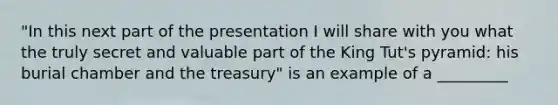 "In this next part of the presentation I will share with you what the truly secret and valuable part of the King Tut's pyramid: his burial chamber and the treasury" is an example of a _________