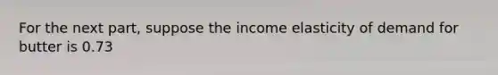 For the next part, suppose the income elasticity of demand for butter is 0.73