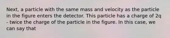 Next, a particle with the same mass and velocity as the particle in the figure enters the detector. This particle has a charge of 2q - twice the charge of the particle in the figure. In this case, we can say that