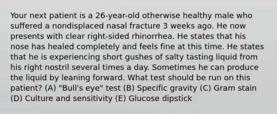 Your next patient is a 26-year-old otherwise healthy male who suffered a nondisplaced nasal fracture 3 weeks ago. He now presents with clear right-sided rhinorrhea. He states that his nose has healed completely and feels fine at this time. He states that he is experiencing short gushes of salty tasting liquid from his right nostril several times a day. Sometimes he can produce the liquid by leaning forward. What test should be run on this patient? (A) "Bull's eye" test (B) Specific gravity (C) Gram stain (D) Culture and sensitivity (E) Glucose dipstick