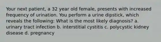 Your next patient, a 32 year old female, presents with increased frequency of urination. You perform a urine dipstick, which reveals the following: What is the most likely diagnosis? a. urinary tract infection b. interstitial cystitis c. polycystic kidney disease d. pregnancy