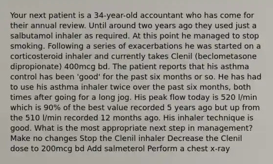 Your next patient is a 34-year-old accountant who has come for their annual review. Until around two years ago they used just a salbutamol inhaler as required. At this point he managed to stop smoking. Following a series of exacerbations he was started on a corticosteroid inhaler and currently takes Clenil (beclometasone dipropionate) 400mcg bd. The patient reports that his asthma control has been 'good' for the past six months or so. He has had to use his asthma inhaler twice over the past six months, both times after going for a long jog. His peak flow today is 520 l/min which is 90% of the best value recorded 5 years ago but up from the 510 l/min recorded 12 months ago. His inhaler technique is good. What is the most appropriate next step in management? Make no changes Stop the Clenil inhaler Decrease the Clenil dose to 200mcg bd Add salmeterol Perform a chest x-ray