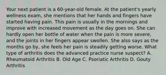 Your next patient is a 60-year-old female. At the patient's yearly wellness exam, she mentions that her hands and fingers have started having pain. This pain is usually in the mornings and improve with increased movement as the day goes on. She can hardly open her bottle of water when the pain is more severe, and the joints in her fingers appear swollen. She also says as the months go by, she feels her pain is steadily getting worse. What type of arthritis does the advanced practice nurse suspect? A. Rheumatoid Arthritis B. Old Age C. Psoriatic Arthritis D. Gouty Arthritis