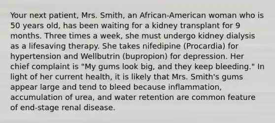 Your next patient, Mrs. Smith, an African-American woman who is 50 years old, has been waiting for a kidney transplant for 9 months. Three times a week, she must undergo kidney dialysis as a lifesaving therapy. She takes nifedipine (Procardia) for hypertension and Wellbutrin (bupropion) for depression. Her chief complaint is "My gums look big, and they keep bleeding." In light of her current health, it is likely that Mrs. Smith's gums appear large and tend to bleed because inflammation, accumulation of urea, and water retention are common feature of end-stage renal disease.