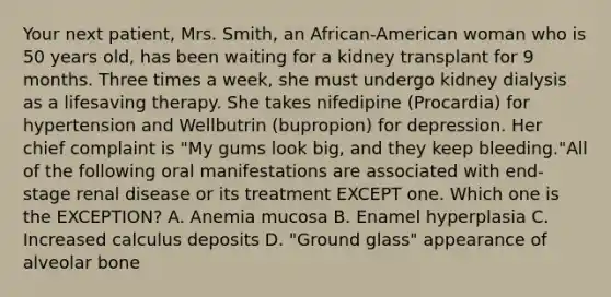 Your next patient, Mrs. Smith, an African-American woman who is 50 years old, has been waiting for a kidney transplant for 9 months. Three times a week, she must undergo kidney dialysis as a lifesaving therapy. She takes nifedipine (Procardia) for hypertension and Wellbutrin (bupropion) for depression. Her chief complaint is "My gums look big, and they keep bleeding."All of the following oral manifestations are associated with end-stage renal disease or its treatment EXCEPT one. Which one is the EXCEPTION? A. Anemia mucosa B. Enamel hyperplasia C. Increased calculus deposits D. "Ground glass" appearance of alveolar bone