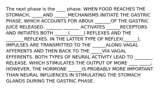 The next phase is the ____ phase. WHEN FOOD REACHES THE STOMACH, _____AND ______MECHANISMS INITIATE THE GASTRIC PHASE, WHICH ACCOUNTS FOR ABOUt _______OF THE GASTRIC JUICE RELEASED. _______ _______ ACTIVATES ______RECEPTORS AND INITIATES BOTH ______(______) REFLEXES AND THE ________REFLEXES. IN THE LATTER TYPE OF REFLEX(______), IMPULSES ARE TRANSMITTED TO THE ______ALONG VAGAL AFFERENTS AND THEN BACK TO THE _____VIA VAGAL EFFERENTS. BOTH TYPES OF NEURAL ACTIVITY LEAD TO ________ RELEASE, WHICH STIMULATES THE OUTPUT OF MORE ____ _____; HOWEVER, THE HORMONE ______IS PROBABLY MORE IMPORTANT THAN NEURAL INFLUENCES IN STIMULATING THE STOMACH GLANDS DURING THE GASTRIC PHASE.