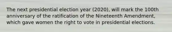 The next presidential election year (2020), will mark the 100th anniversary of the ratification of the Nineteenth Amendment, which gave women <a href='https://www.questionai.com/knowledge/kr9tEqZQot-the-right-to-vote' class='anchor-knowledge'>the right to vote</a> in presidential elections.