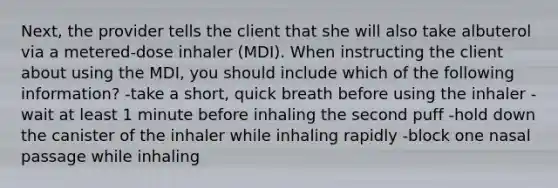 Next, the provider tells the client that she will also take albuterol via a metered-dose inhaler (MDI). When instructing the client about using the MDI, you should include which of the following information? -take a short, quick breath before using the inhaler -wait at least 1 minute before inhaling the second puff -hold down the canister of the inhaler while inhaling rapidly -block one nasal passage while inhaling