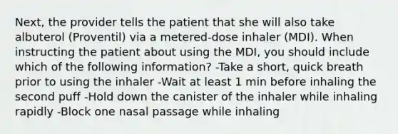 Next, the provider tells the patient that she will also take albuterol (Proventil) via a metered-dose inhaler (MDI). When instructing the patient about using the MDI, you should include which of the following information? -Take a short, quick breath prior to using the inhaler -Wait at least 1 min before inhaling the second puff -Hold down the canister of the inhaler while inhaling rapidly -Block one nasal passage while inhaling