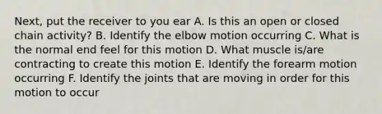 Next, put the receiver to you ear A. Is this an open or closed chain activity? B. Identify the elbow motion occurring C. What is the normal end feel for this motion D. What muscle is/are contracting to create this motion E. Identify the forearm motion occurring F. Identify the joints that are moving in order for this motion to occur