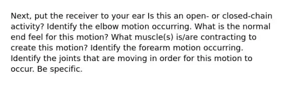 Next, put the receiver to your ear Is this an open- or closed-chain activity? Identify the elbow motion occurring. What is the normal end feel for this motion? What muscle(s) is/are contracting to create this motion? Identify the forearm motion occurring. Identify the joints that are moving in order for this motion to occur. Be specific.